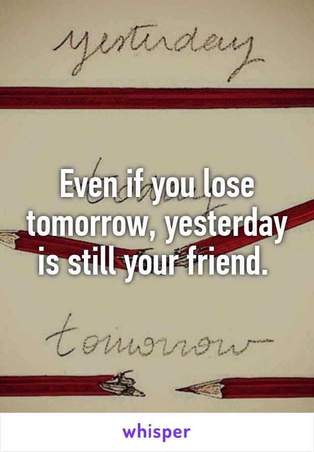 Even if you lose tomorrow, yesterday is still your friend. 