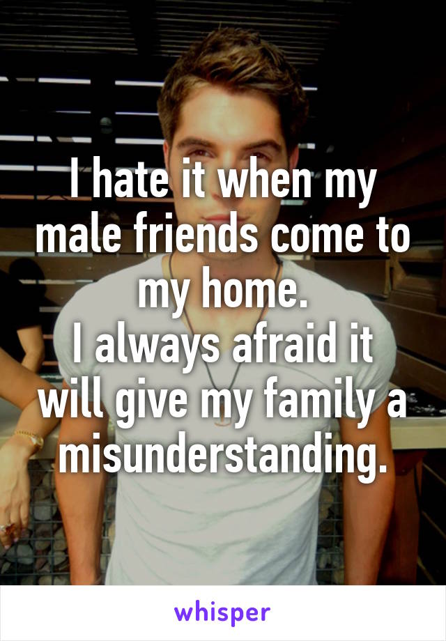 I hate it when my male friends come to my home.
I always afraid it will give my family a misunderstanding.