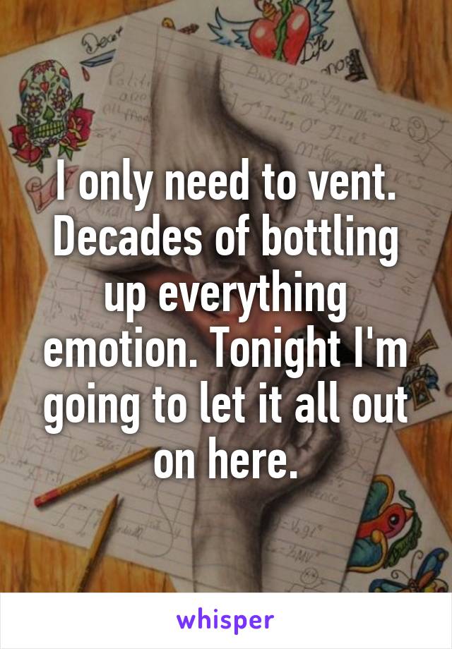 I only need to vent. Decades of bottling up everything emotion. Tonight I'm going to let it all out on here.