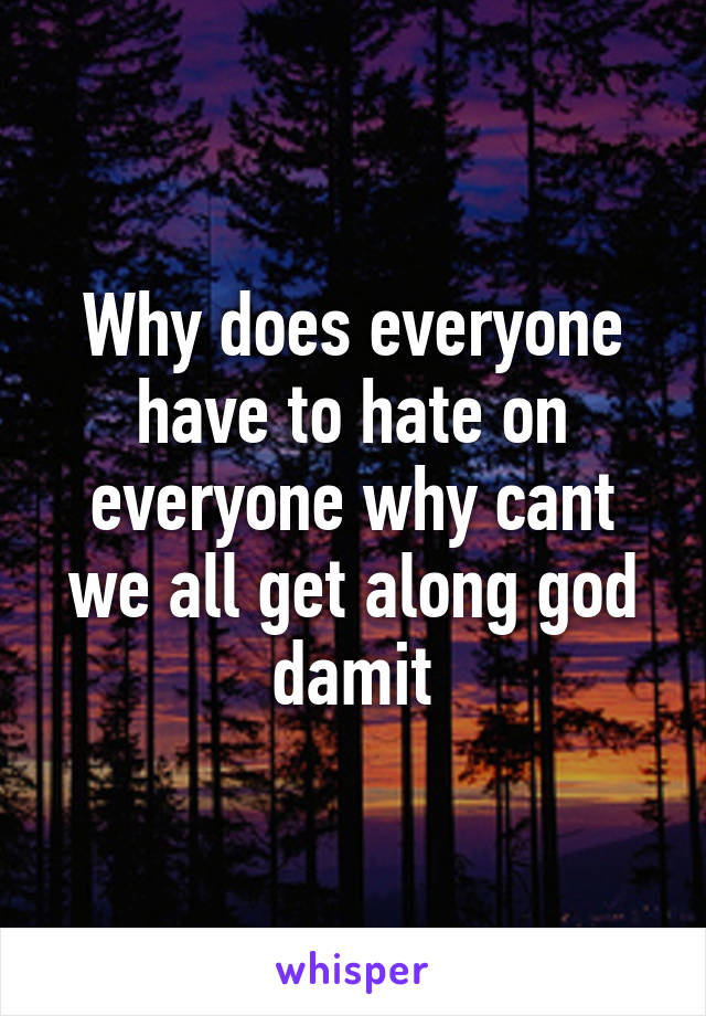 Why does everyone have to hate on everyone why cant we all get along god damit