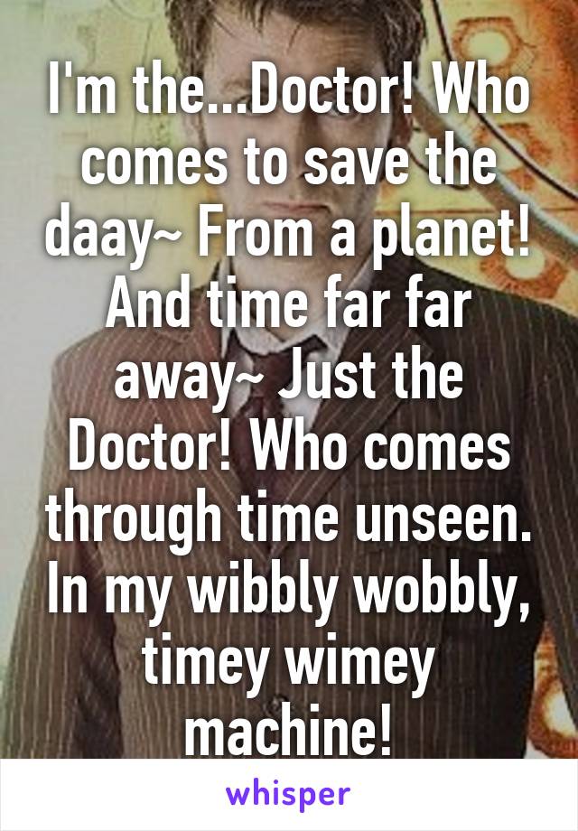 I'm the...Doctor! Who comes to save the daay~ From a planet! And time far far away~ Just the Doctor! Who comes through time unseen. In my wibbly wobbly, timey wimey machine!