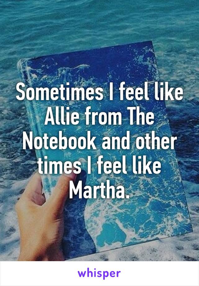 Sometimes I feel like Allie from The Notebook and other times I feel like Martha.