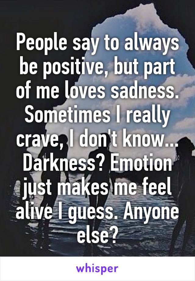 People say to always be positive, but part of me loves sadness. Sometimes I really crave, I don't know... Darkness? Emotion just makes me feel alive I guess. Anyone else?