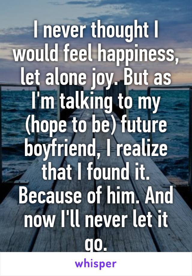 I never thought I would feel happiness, let alone joy. But as I'm talking to my (hope to be) future boyfriend, I realize that I found it. Because of him. And now I'll never let it go.