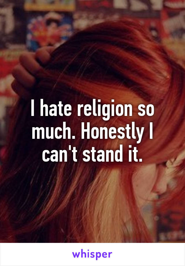 I hate religion so much. Honestly I can't stand it.