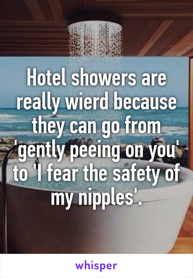 Hotel showers are really wierd because they can go from 'gently peeing on you' to 'I fear the safety of my nipples'.