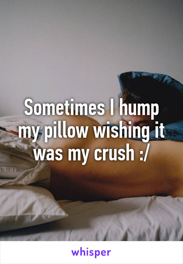 Sometimes I hump my pillow wishing it was my crush :/