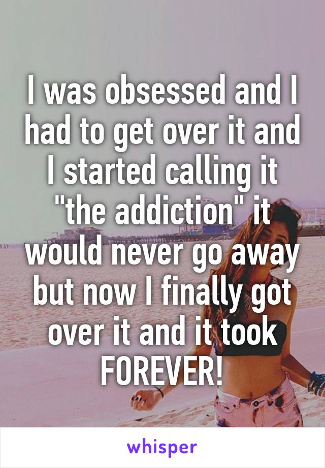 I was obsessed and I had to get over it and I started calling it "the addiction" it would never go away but now I finally got over it and it took FOREVER!