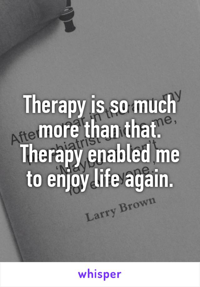 Therapy is so much more than that. Therapy enabled me to enjoy life again.