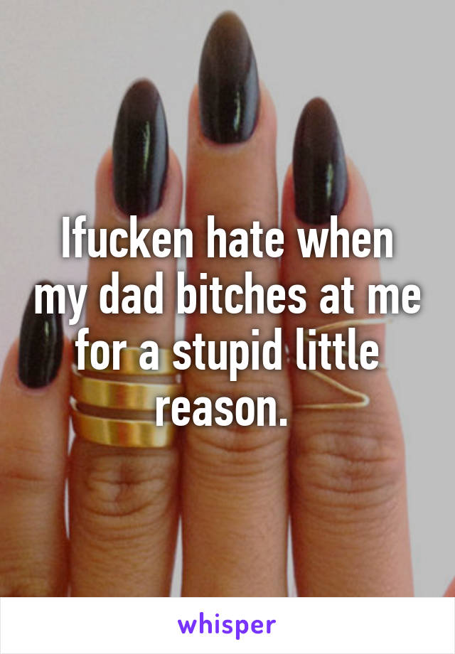 Ifucken hate when my dad bitches at me for a stupid little reason. 