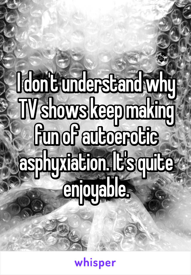 I don't understand why TV shows keep making fun of autoerotic asphyxiation. It's quite enjoyable.