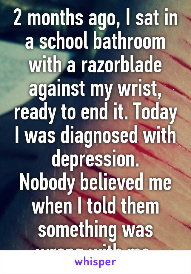 2 months ago, I sat in a school bathroom with a razorblade against my wrist, ready to end it. Today I was diagnosed with depression.
Nobody believed me when I told them something was wrong with me.