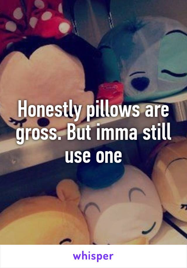 Honestly pillows are gross. But imma still use one