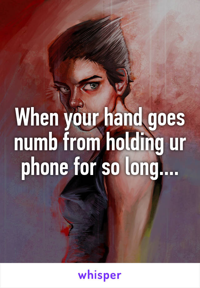 When your hand goes numb from holding ur phone for so long....