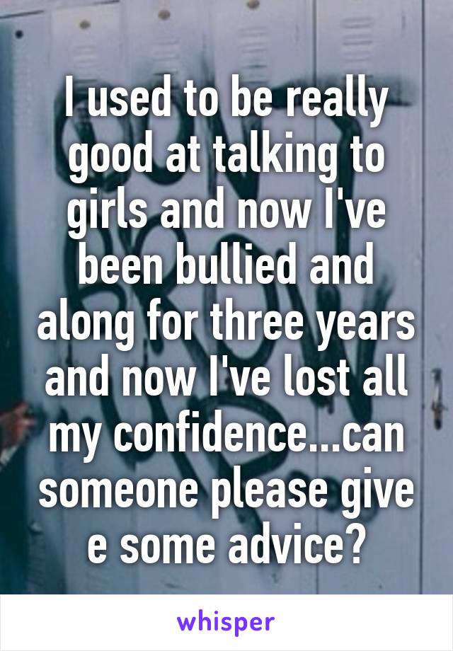 I used to be really good at talking to girls and now I've been bullied and along for three years and now I've lost all my confidence...can someone please give e some advice?