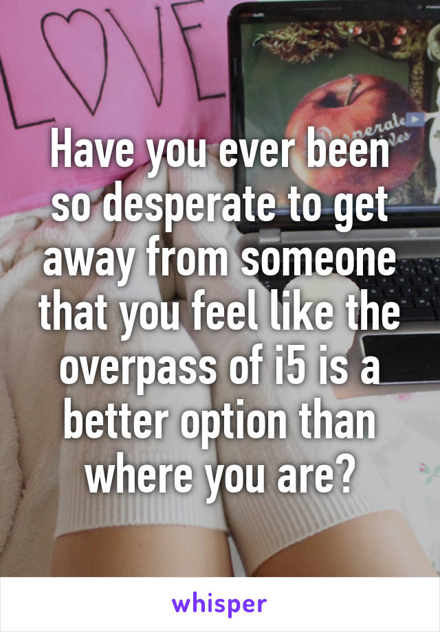 Have you ever been so desperate to get away from someone that you feel like the overpass of i5 is a better option than where you are?