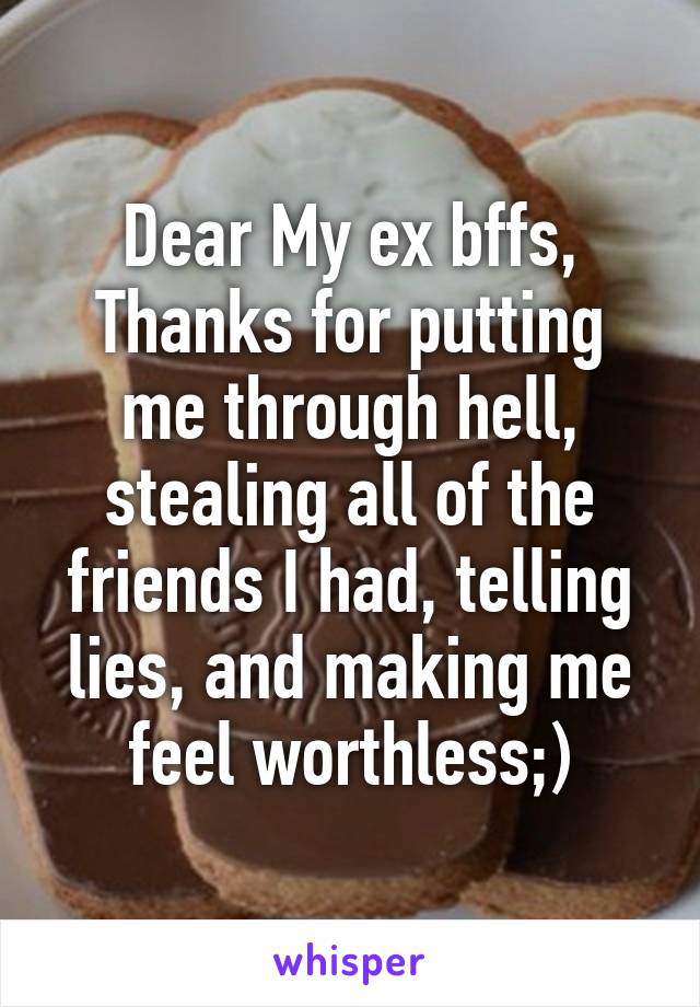 Dear My ex bffs,
Thanks for putting me through hell, stealing all of the friends I had, telling lies, and making me feel worthless;)