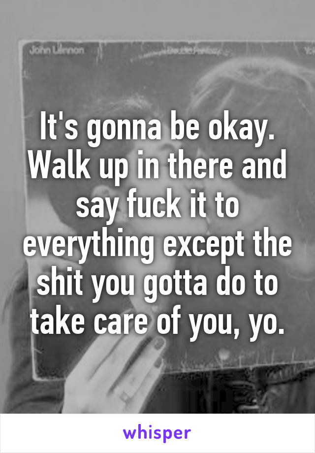 It's gonna be okay. Walk up in there and say fuck it to everything except the shit you gotta do to take care of you, yo.