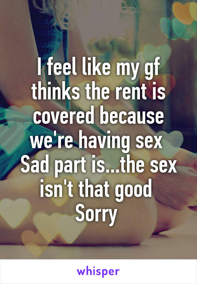 I feel like my gf thinks the rent is covered because we're having sex 
Sad part is...the sex isn't that good 
Sorry 