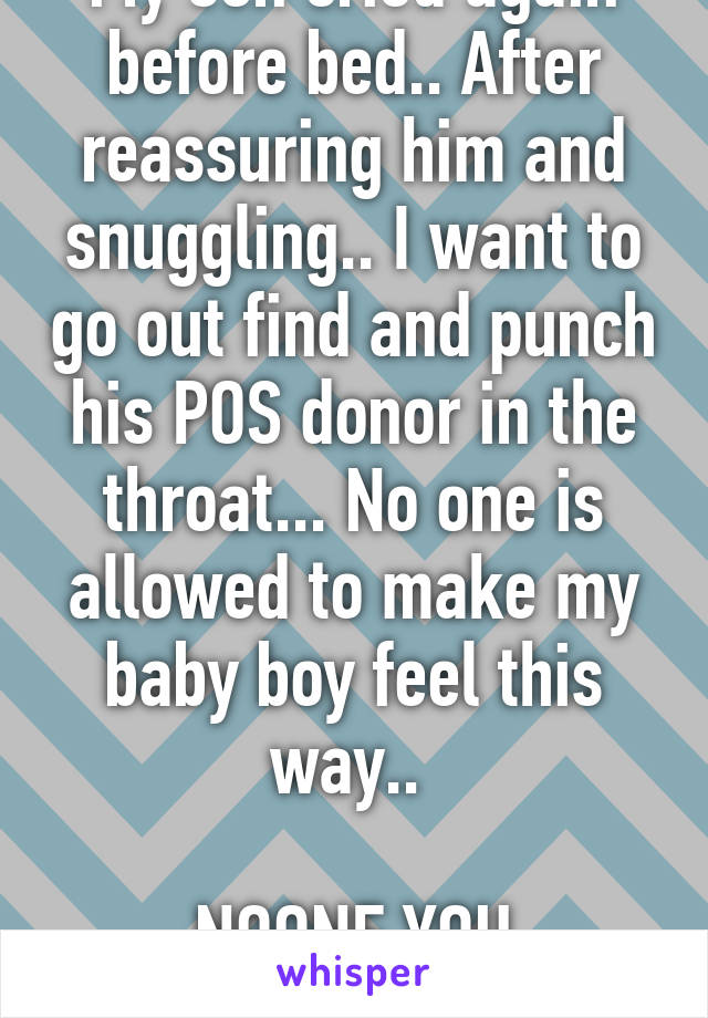 My son cried again before bed.. After reassuring him and snuggling.. I want to go out find and punch his POS donor in the throat... No one is allowed to make my baby boy feel this way.. 

NOONE YOU ASSHOLE!!! 