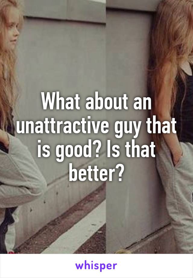 What about an unattractive guy that is good? Is that better?