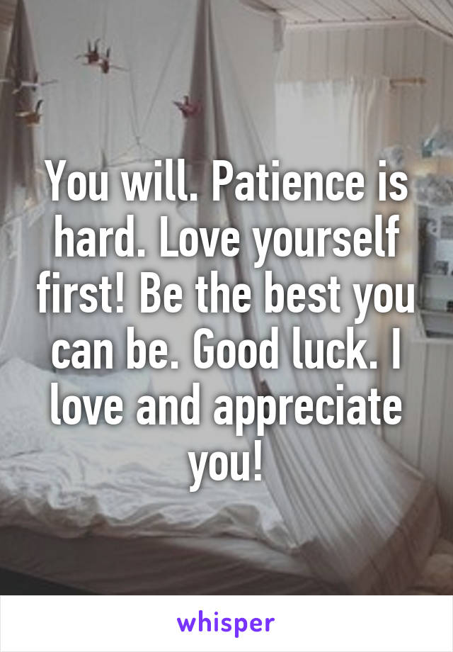 You will. Patience is hard. Love yourself first! Be the best you can be. Good luck. I love and appreciate you!