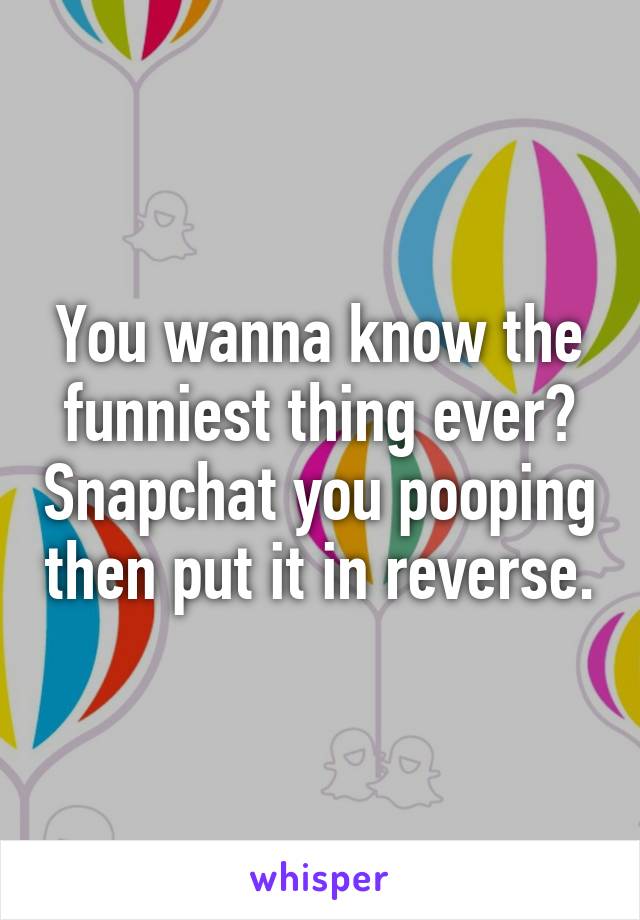 You wanna know the funniest thing ever? Snapchat you pooping then put it in reverse.