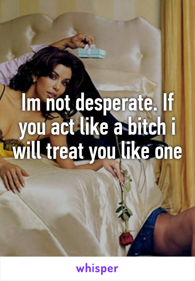 Im not desperate. If you act like a bitch i will treat you like one 