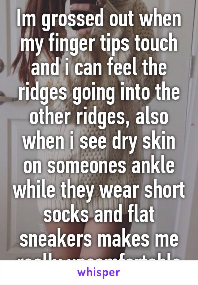 Im grossed out when my finger tips touch and i can feel the ridges going into the other ridges, also when i see dry skin on someones ankle while they wear short socks and flat sneakers makes me really uncomfortable