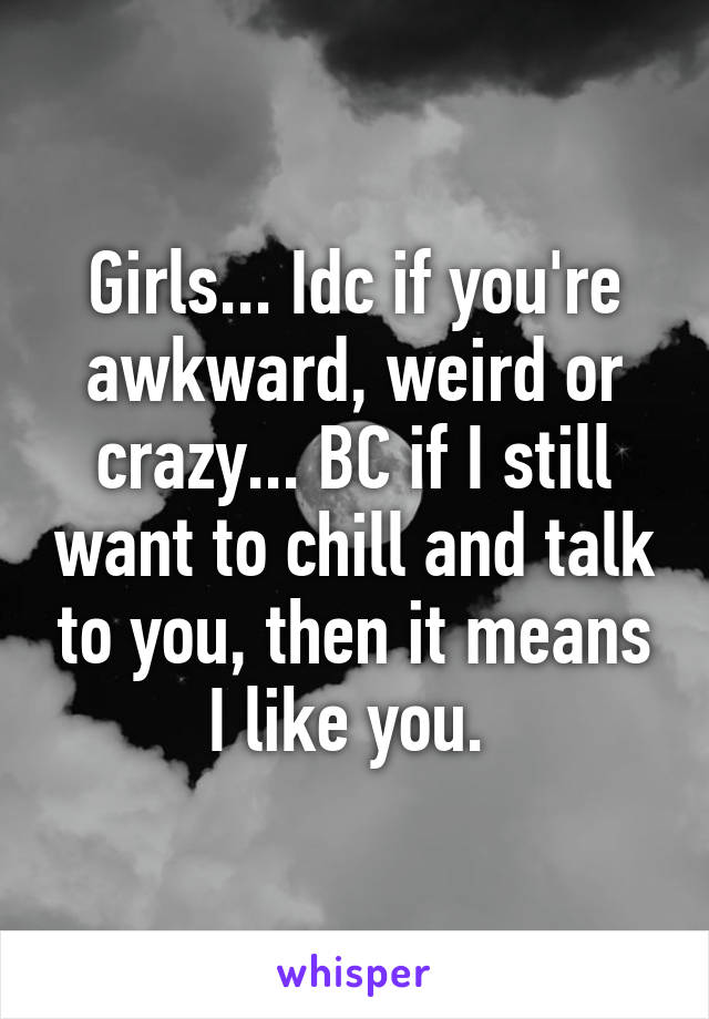 Girls... Idc if you're awkward, weird or crazy... BC if I still want to chill and talk to you, then it means I like you. 