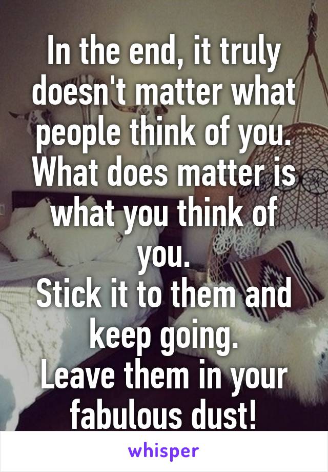 In the end, it truly doesn't matter what people think of you.
What does matter is what you think of you.
Stick it to them and keep going.
Leave them in your fabulous dust!