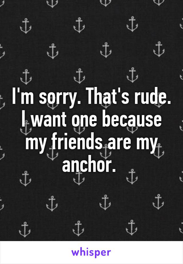 I'm sorry. That's rude. I want one because my friends are my anchor. 