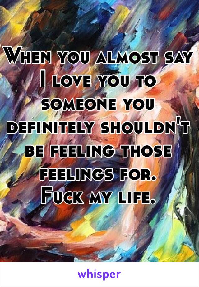 When you almost say I love you to someone you definitely shouldn't be feeling those feelings for.
Fuck my life. 