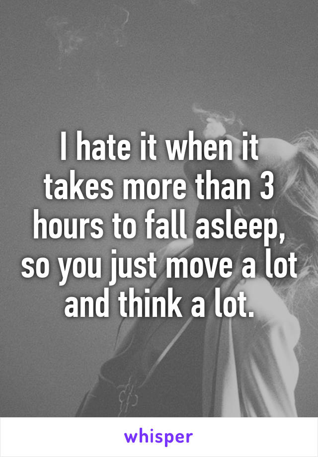 I hate it when it takes more than 3 hours to fall asleep, so you just move a lot and think a lot.