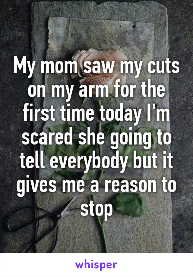 My mom saw my cuts on my arm for the first time today I'm scared she going to tell everybody but it gives me a reason to stop