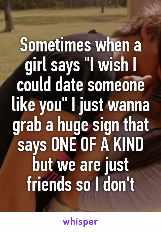 Sometimes when a girl says "I wish I could date someone like you" I just wanna grab a huge sign that says ONE OF A KIND but we are just friends so I don't