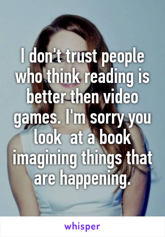 I don't trust people who think reading is better then video games. I'm sorry you look  at a book imagining things that are happening.