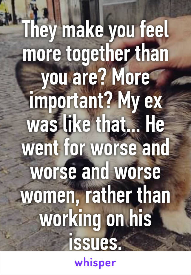 They make you feel more together than you are? More important? My ex was like that... He went for worse and worse and worse women, rather than working on his issues.