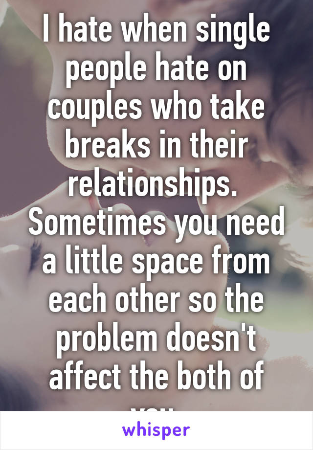 I hate when single people hate on couples who take breaks in their relationships. 
Sometimes you need a little space from each other so the problem doesn't affect the both of you.