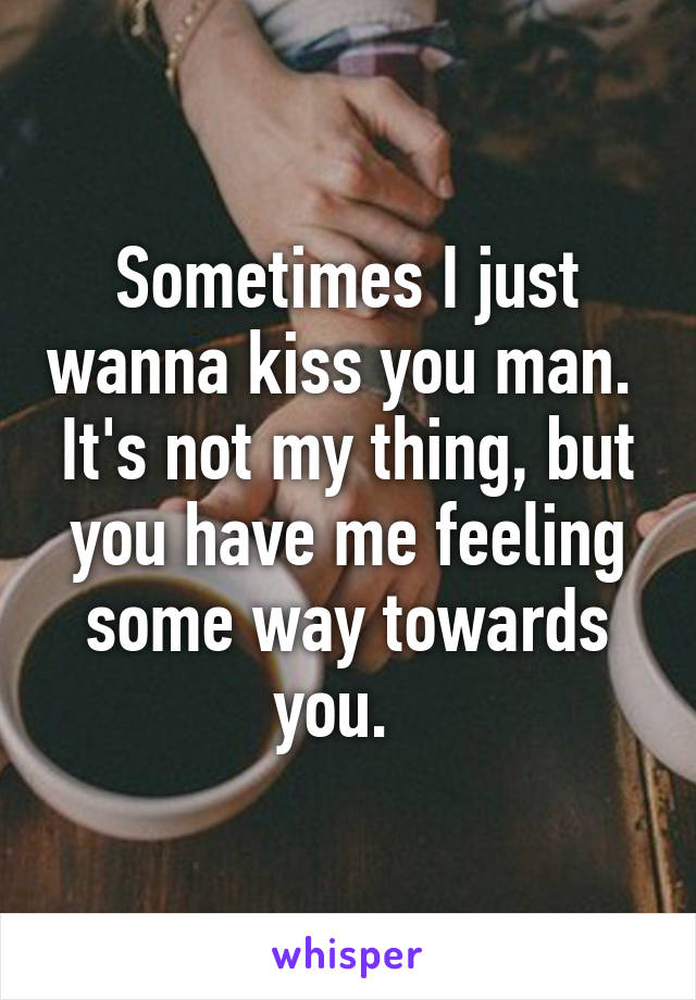 Sometimes I just wanna kiss you man.  It's not my thing, but you have me feeling some way towards you.  