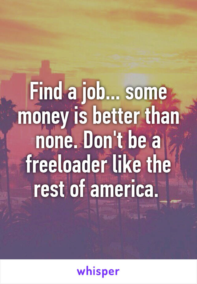 Find a job... some money is better than none. Don't be a freeloader like the rest of america. 