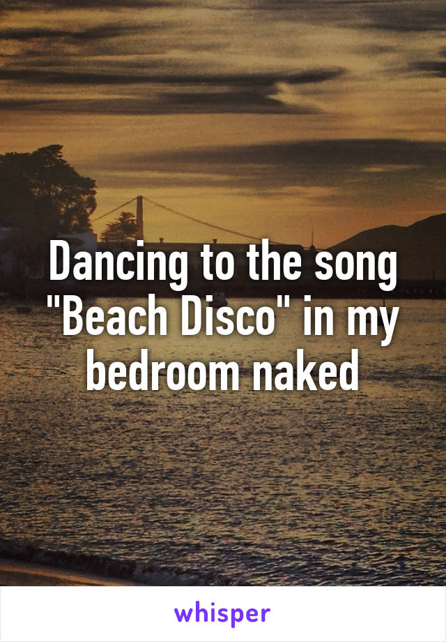 Dancing to the song "Beach Disco" in my bedroom naked