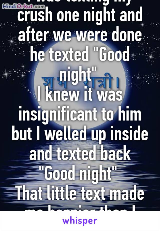 I was texting my crush one night and after we were done he texted "Good night" 
I knew it was insignificant to him but I welled up inside and texted back "Good night" 
That little text made me happier than I could ever explain. 