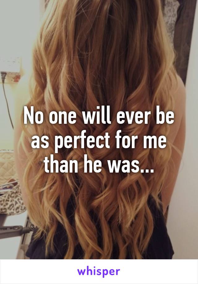 No one will ever be as perfect for me than he was...