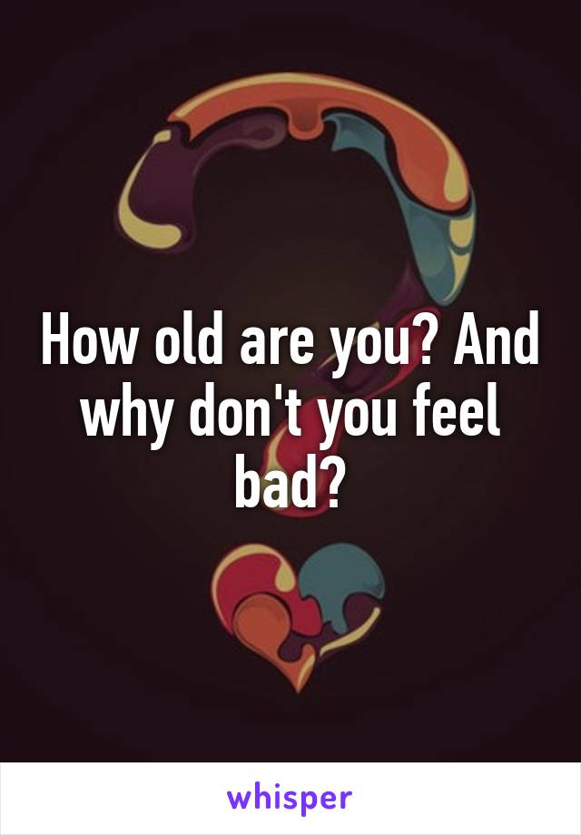 How old are you? And why don't you feel bad?