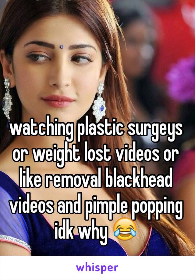 watching plastic surgeys or weight lost videos or like removal blackhead videos and pimple popping idk why 😂