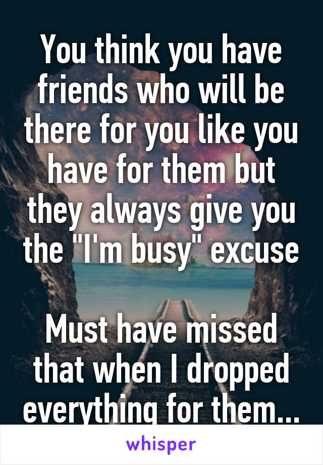 You think you have friends who will be there for you like you have for them but they always give you the "I'm busy" excuse

Must have missed that when I dropped everything for them...