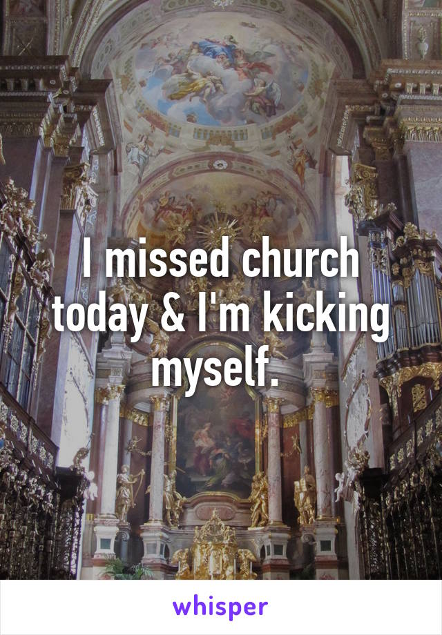 I missed church today & I'm kicking myself. 