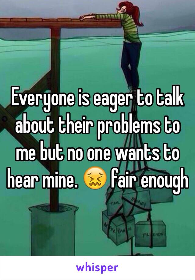 Everyone is eager to talk about their problems to me but no one wants to hear mine. 😖 fair enough 