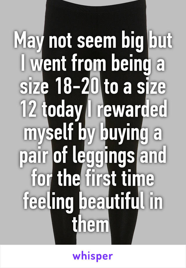 May not seem big but I went from being a size 18-20 to a size 12 today I rewarded myself by buying a pair of leggings and for the first time feeling beautiful in them 